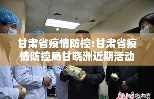 甘肃省疫情防控:甘肃省疫情防控局甘晓洲近期活动