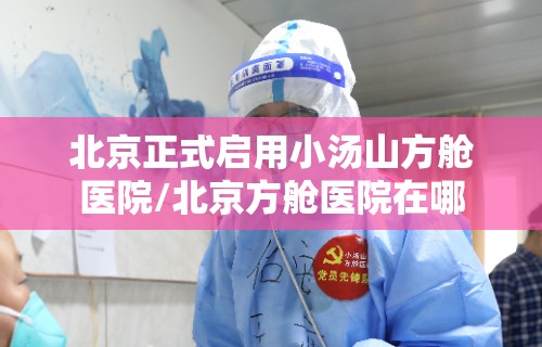北京正式启用小汤山方舱医院/北京方舱医院在哪