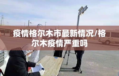 疫情格尔木市最新情况/格尔木疫情严重吗