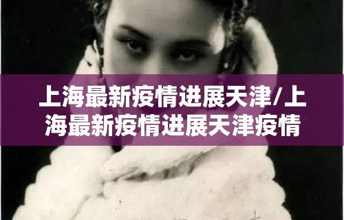 上海最新疫情进展天津/上海最新疫情进展天津疫情防控