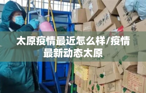 太原疫情最近怎么样/疫情最新动态太原