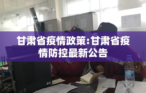 甘肃省疫情政策:甘肃省疫情防控最新公告
