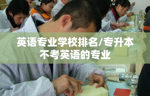 英语专业学校排名/专升本不考英语的专业 英语专业学校排名/专升本不考英语的专业