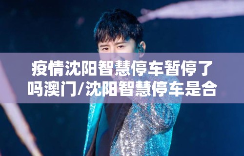 疫情沈阳智慧停车暂停了吗澳门/沈阳智慧停车是合法的收费机构吗