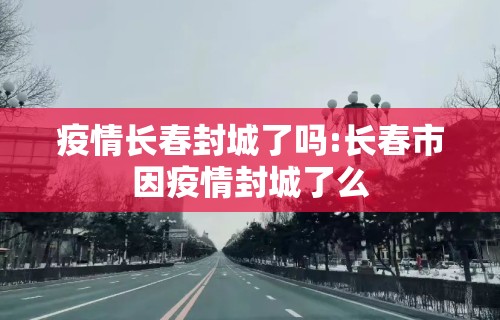 疫情长春封城了吗:长春市因疫情封城了么