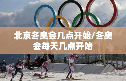 北京冬奥会几点开始/冬奥会每天几点开始