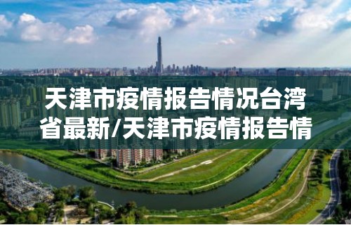 天津市疫情报告情况台湾省最新/天津市疫情报告情况台湾省最新消息