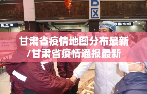 甘肃省疫情地图分布最新/甘肃省疫情通报最新 甘肃省疫情地图分布最新/甘肃省疫情通报最新
