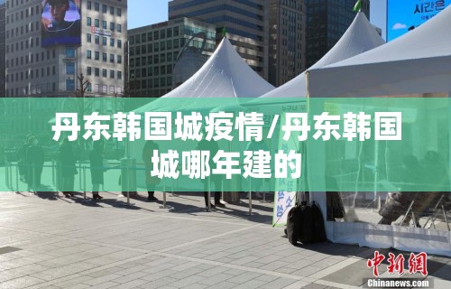 丹东韩国城疫情/丹东韩国城哪年建的