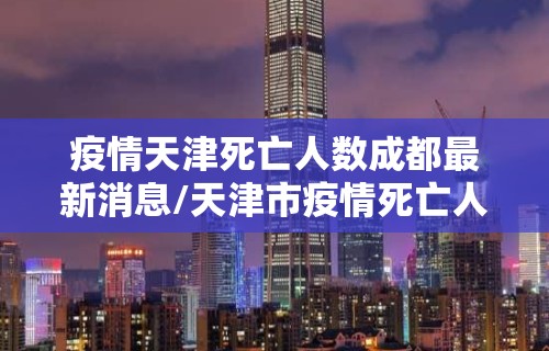 疫情天津死亡人数成都最新消息/天津市疫情死亡人数