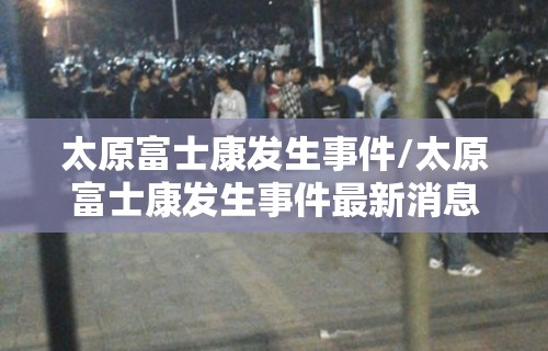 太原富士康发生事件/太原富士康发生事件最新消息