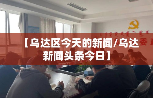 【乌达区今天的新闻/乌达新闻头条今日】