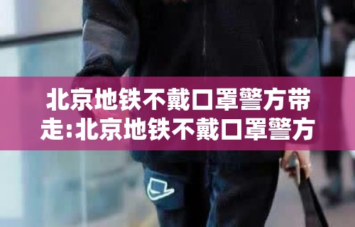 北京地铁不戴口罩警方带走:北京地铁不戴口罩警方带走了吗