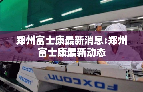 郑州富士康最新消息:郑州富士康最新动态