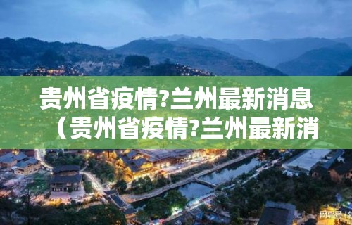 贵州省疫情?兰州最新消息（贵州省疫情?兰州最新消息今天）