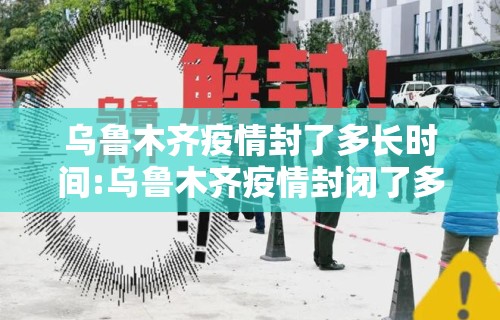 乌鲁木齐疫情封了多长时间:乌鲁木齐疫情封闭了多久