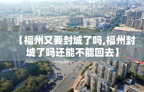 【福州又要封城了吗,福州封城了吗还能不能回去】 【福州又要封城了吗,福州封城了吗还能不能回去】