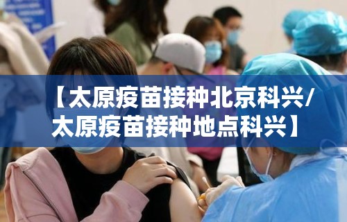 【太原疫苗接种北京科兴/太原疫苗接种地点科兴】