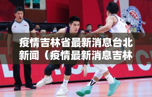 疫情吉林省最新消息台北新闻（疫情最新消息吉林省分布图）