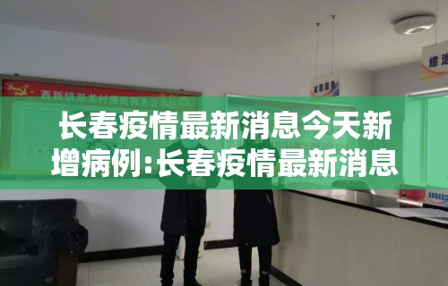长春疫情最新消息今天新增病例:长春疫情最新消息今天新增病例多少