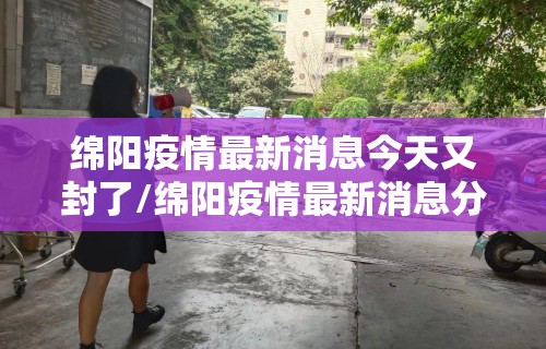 绵阳疫情最新消息今天又封了/绵阳疫情最新消息分布