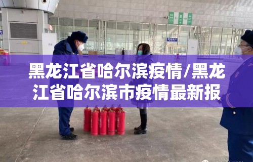 黑龙江省哈尔滨疫情/黑龙江省哈尔滨市疫情最新报道
