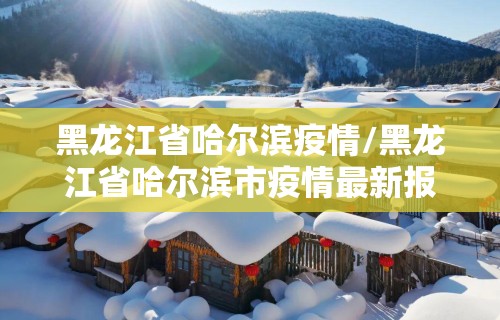 黑龙江省哈尔滨疫情/黑龙江省哈尔滨市疫情最新报道