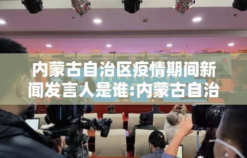 内蒙古自治区疫情期间新闻发言人是谁:内蒙古自治区新闻发布会