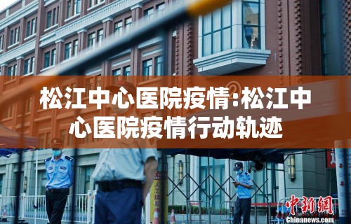 松江中心医院疫情:松江中心医院疫情行动轨迹