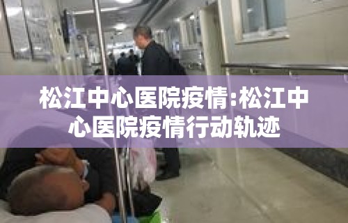 松江中心医院疫情:松江中心医院疫情行动轨迹 松江中心医院疫情:松江中心医院疫情行动轨迹