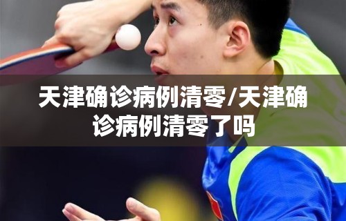 天津确诊病例清零/天津确诊病例清零了吗