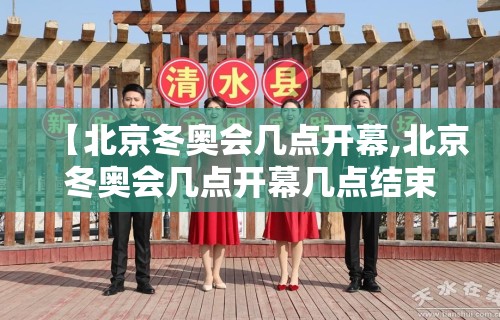 【北京冬奥会几点开幕,北京冬奥会几点开幕几点结束】