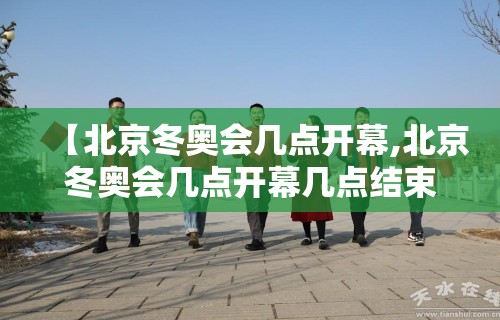 【北京冬奥会几点开幕,北京冬奥会几点开幕几点结束】