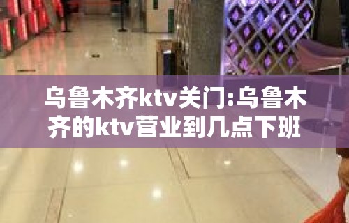 乌鲁木齐ktv关门:乌鲁木齐的ktv营业到几点下班