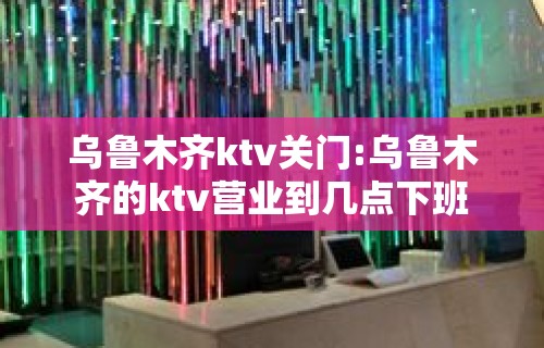 乌鲁木齐ktv关门:乌鲁木齐的ktv营业到几点下班