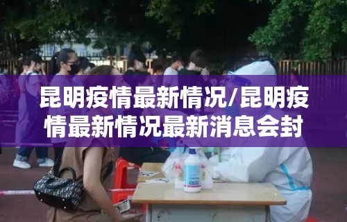 昆明疫情最新情况/昆明疫情最新情况最新消息会封城吗 昆明疫情最新情况/昆明疫情最新情况最新消息会封城吗