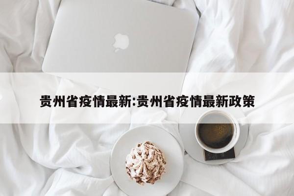 贵州省疫情最新:贵州省疫情最新政策