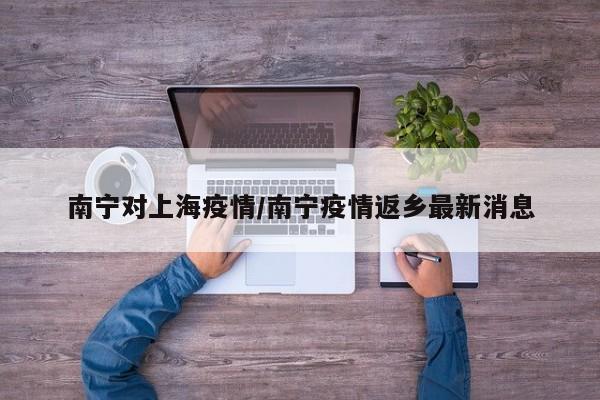 南宁对上海疫情/南宁疫情返乡最新消息