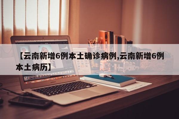 【云南新增6例本土确诊病例,云南新增6例本土病历】