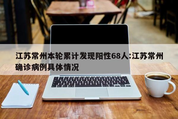 江苏常州本轮累计发现阳性68人:江苏常州确诊病例具体情况