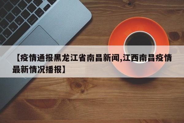 【疫情通报黑龙江省南昌新闻,江西南昌疫情最新情况播报】