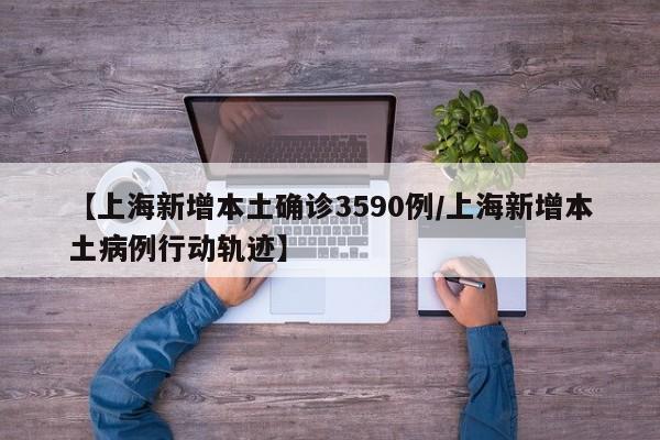 【上海新增本土确诊3590例/上海新增本土病例行动轨迹】