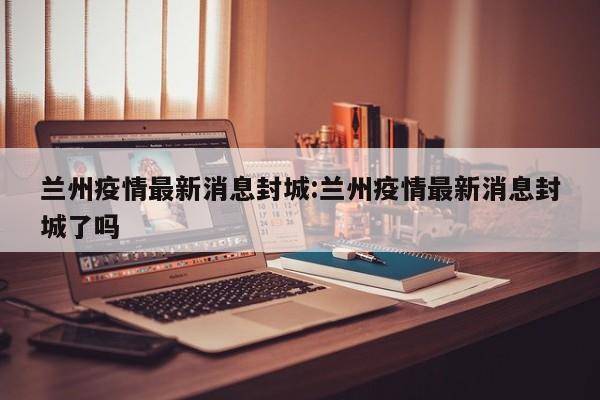 兰州疫情最新消息封城:兰州疫情最新消息封城了吗