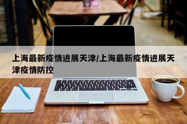 上海最新疫情进展天津/上海最新疫情进展天津疫情防控