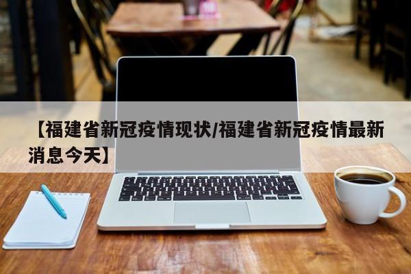 【福建省新冠疫情现状/福建省新冠疫情最新消息今天】