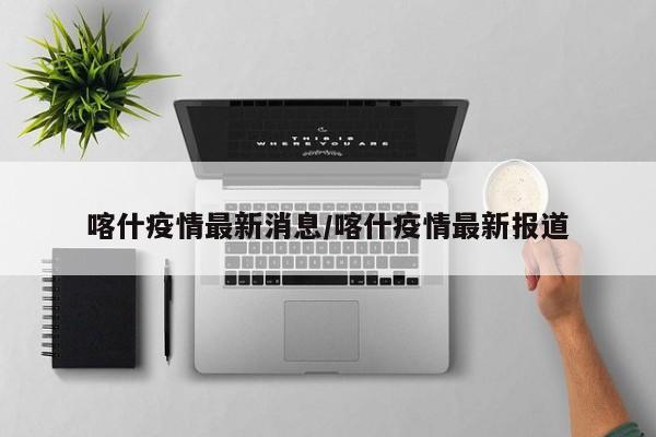喀什疫情最新消息/喀什疫情最新报道