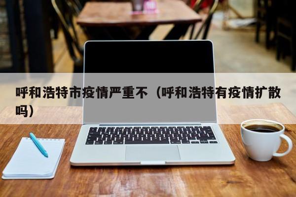 呼和浩特市疫情严重不(呼和浩特有疫情扩散吗)