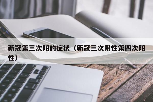新冠第三次阳的症状(新冠三次阴性第四次阳性)