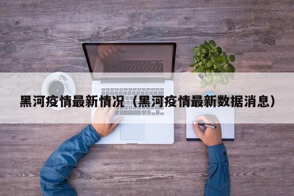 黑河疫情最新情况(黑河疫情最新数据消息)