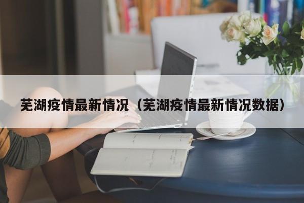 芜湖疫情最新情况(芜湖疫情最新情况数据)